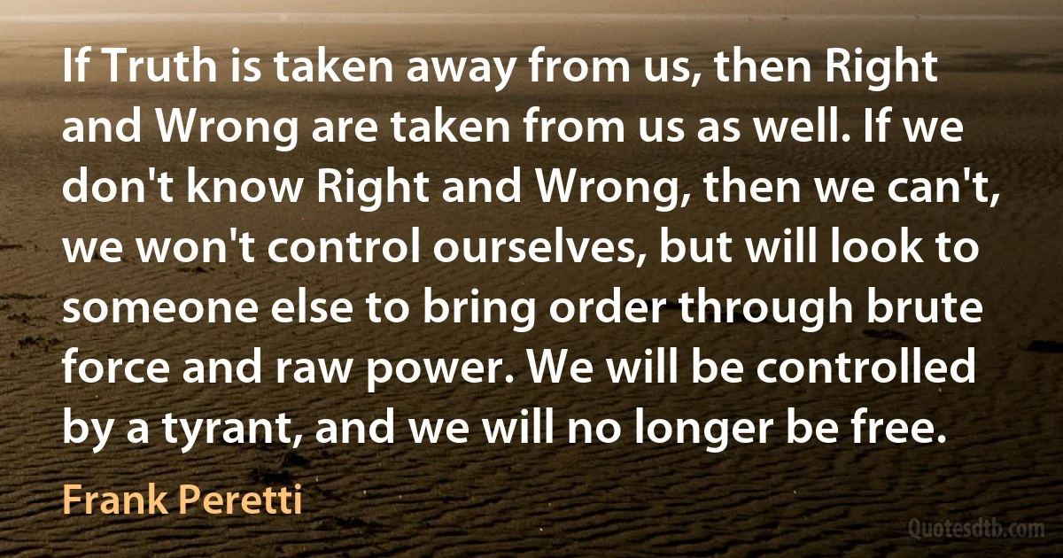 If Truth is taken away from us, then Right and Wrong are taken from us as well. If we don't know Right and Wrong, then we can't, we won't control ourselves, but will look to someone else to bring order through brute force and raw power. We will be controlled by a tyrant, and we will no longer be free. (Frank Peretti)