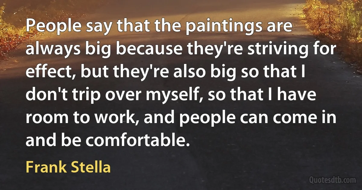 People say that the paintings are always big because they're striving for effect, but they're also big so that I don't trip over myself, so that I have room to work, and people can come in and be comfortable. (Frank Stella)