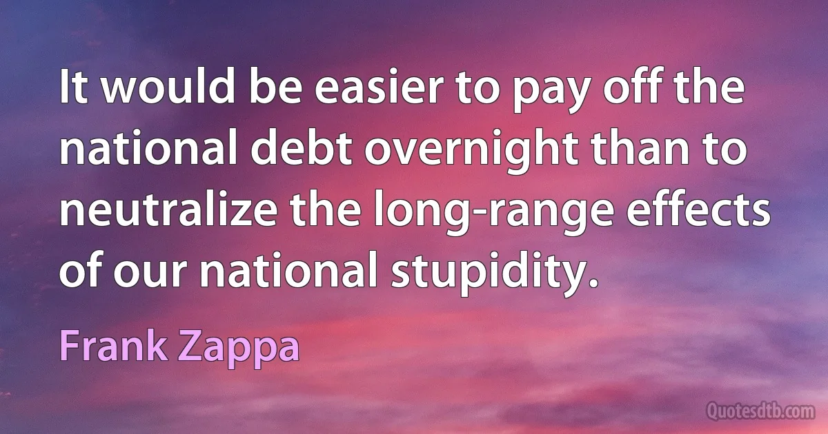 It would be easier to pay off the national debt overnight than to neutralize the long-range effects of our national stupidity. (Frank Zappa)