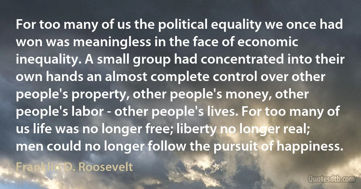 For too many of us the political equality we once had won was meaningless in the face of economic inequality. A small group had concentrated into their own hands an almost complete control over other people's property, other people's money, other people's labor - other people's lives. For too many of us life was no longer free; liberty no longer real; men could no longer follow the pursuit of happiness. (Franklin D. Roosevelt)