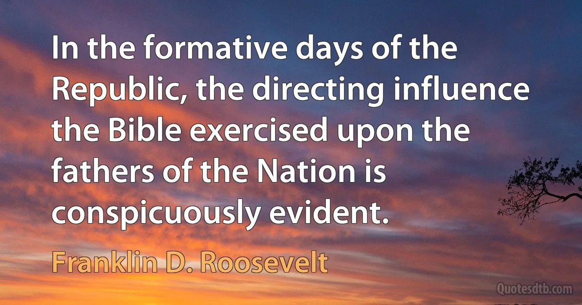 In the formative days of the Republic, the directing influence the Bible exercised upon the fathers of the Nation is conspicuously evident. (Franklin D. Roosevelt)