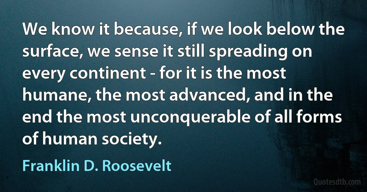 We know it because, if we look below the surface, we sense it still spreading on every continent - for it is the most humane, the most advanced, and in the end the most unconquerable of all forms of human society. (Franklin D. Roosevelt)