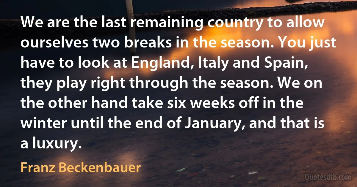 We are the last remaining country to allow ourselves two breaks in the season. You just have to look at England, Italy and Spain, they play right through the season. We on the other hand take six weeks off in the winter until the end of January, and that is a luxury. (Franz Beckenbauer)