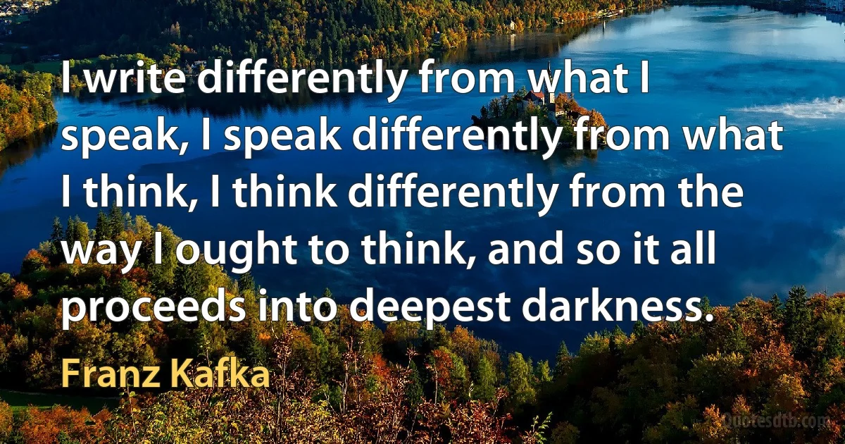 I write differently from what I speak, I speak differently from what I think, I think differently from the way I ought to think, and so it all proceeds into deepest darkness. (Franz Kafka)