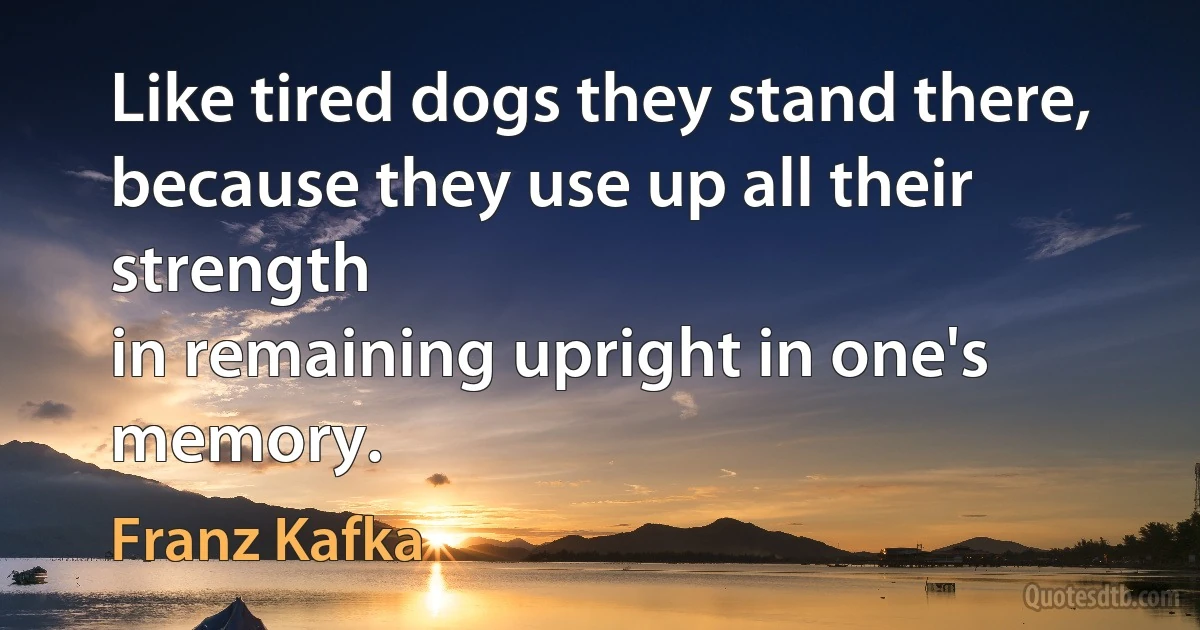 Like tired dogs they stand there,
because they use up all their strength
in remaining upright in one's memory. (Franz Kafka)