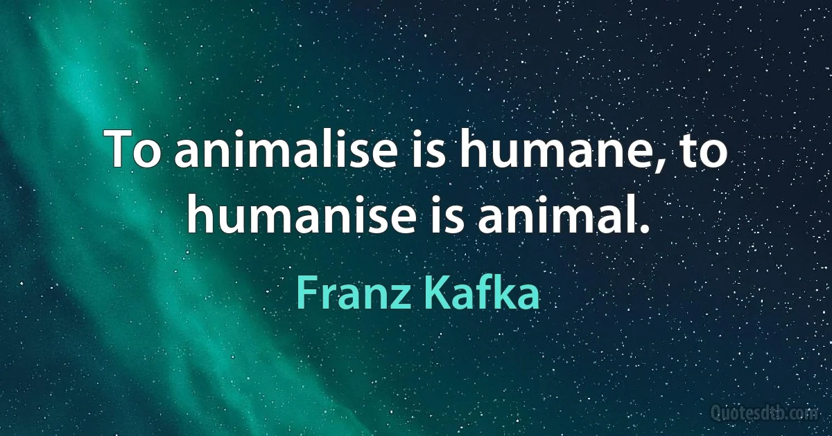 To animalise is humane, to humanise is animal. (Franz Kafka)