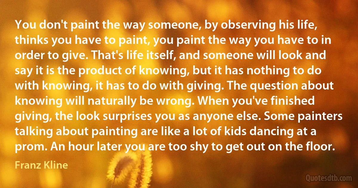 You don't paint the way someone, by observing his life, thinks you have to paint, you paint the way you have to in order to give. That's life itself, and someone will look and say it is the product of knowing, but it has nothing to do with knowing, it has to do with giving. The question about knowing will naturally be wrong. When you've finished giving, the look surprises you as anyone else. Some painters talking about painting are like a lot of kids dancing at a prom. An hour later you are too shy to get out on the floor. (Franz Kline)