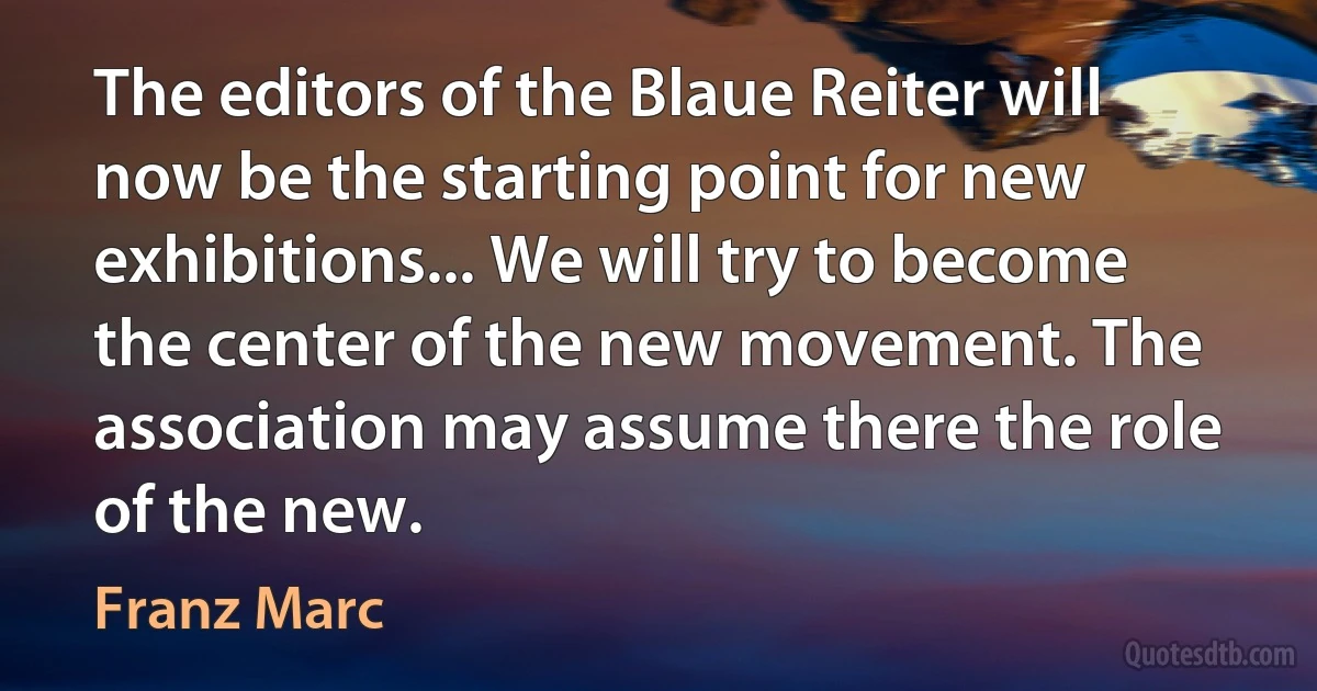 The editors of the Blaue Reiter will now be the starting point for new exhibitions... We will try to become the center of the new movement. The association may assume there the role of the new. (Franz Marc)