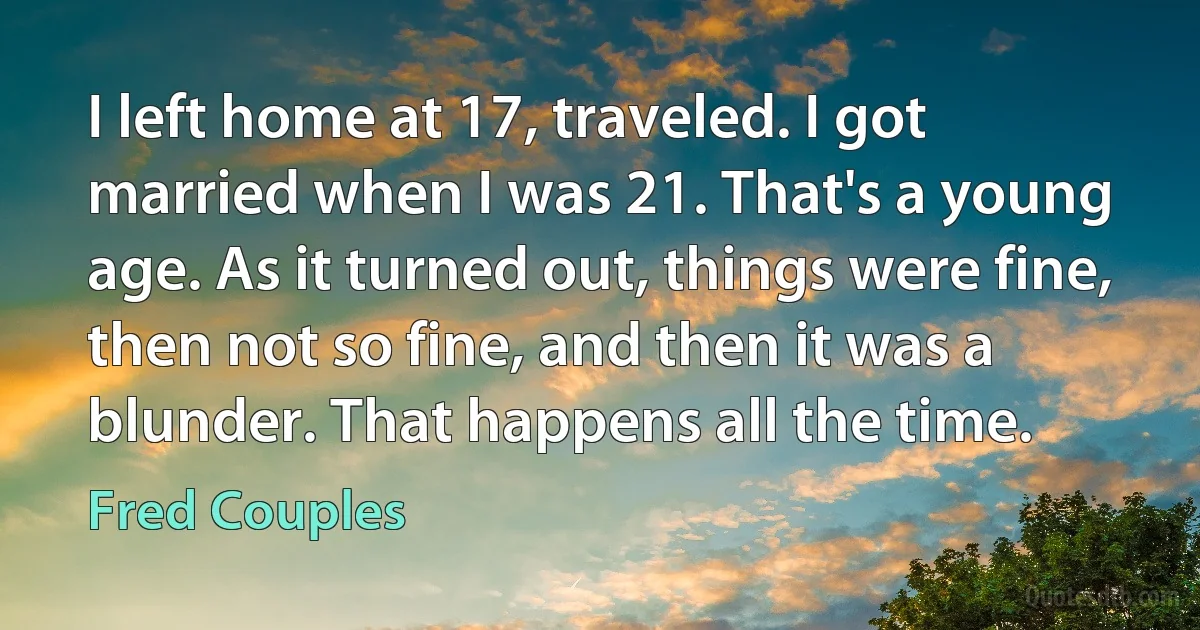 I left home at 17, traveled. I got married when I was 21. That's a young age. As it turned out, things were fine, then not so fine, and then it was a blunder. That happens all the time. (Fred Couples)