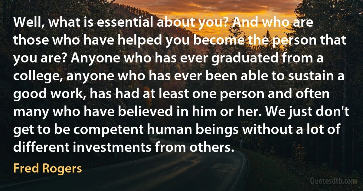 Well, what is essential about you? And who are those who have helped you become the person that you are? Anyone who has ever graduated from a college, anyone who has ever been able to sustain a good work, has had at least one person and often many who have believed in him or her. We just don't get to be competent human beings without a lot of different investments from others. (Fred Rogers)