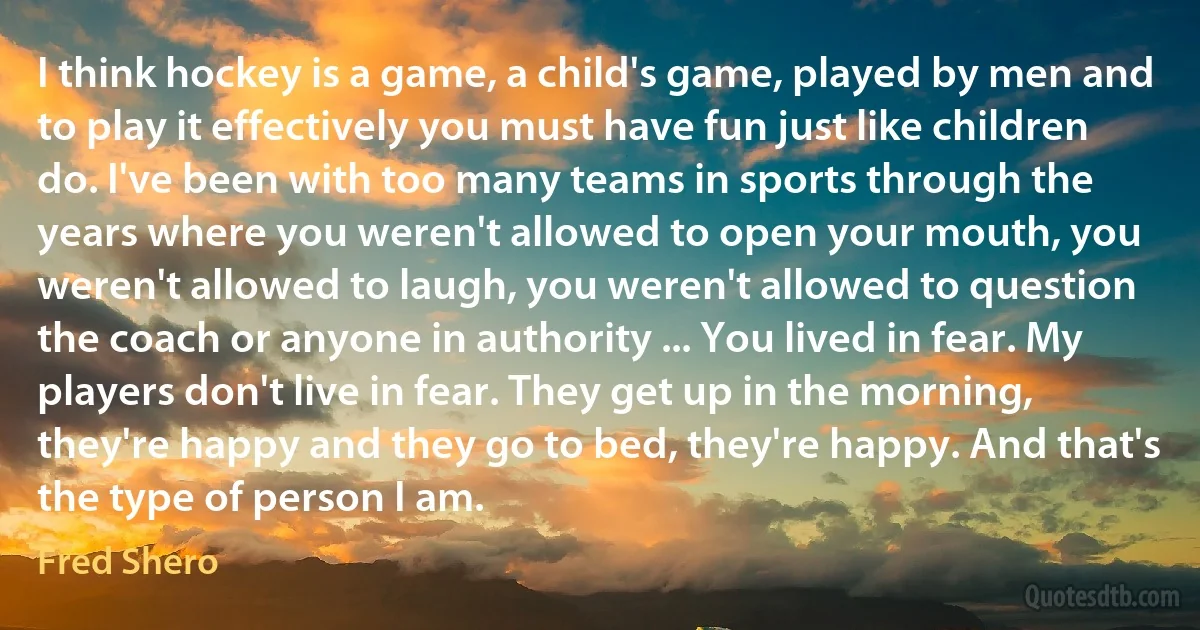 I think hockey is a game, a child's game, played by men and to play it effectively you must have fun just like children do. I've been with too many teams in sports through the years where you weren't allowed to open your mouth, you weren't allowed to laugh, you weren't allowed to question the coach or anyone in authority ... You lived in fear. My players don't live in fear. They get up in the morning, they're happy and they go to bed, they're happy. And that's the type of person I am. (Fred Shero)