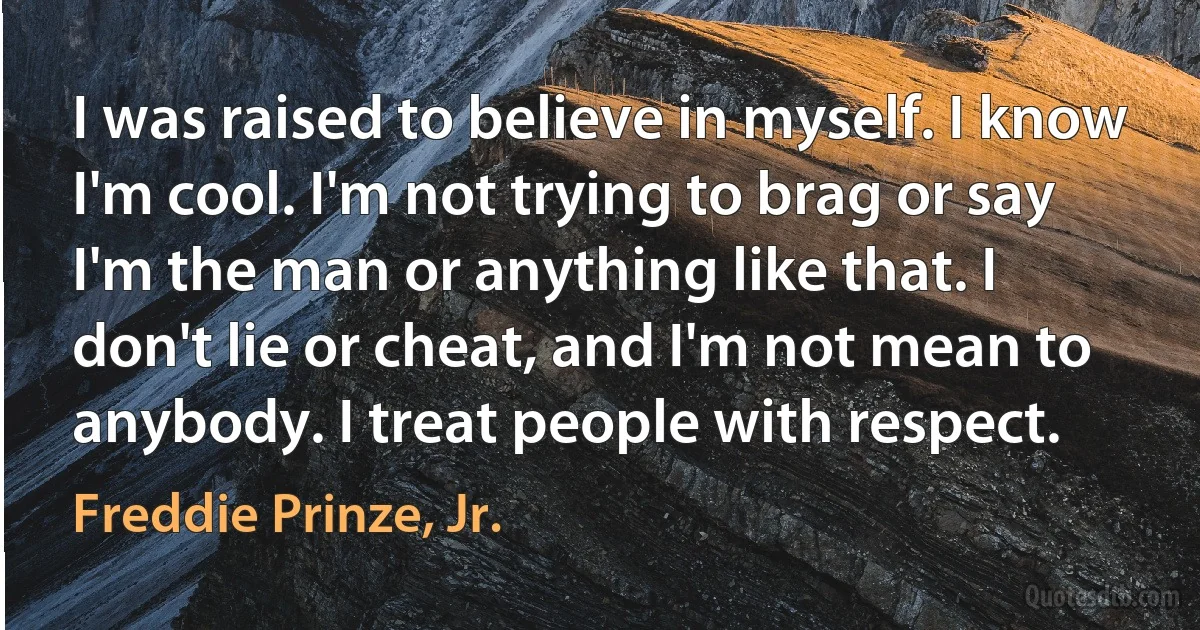 I was raised to believe in myself. I know I'm cool. I'm not trying to brag or say I'm the man or anything like that. I don't lie or cheat, and I'm not mean to anybody. I treat people with respect. (Freddie Prinze, Jr.)