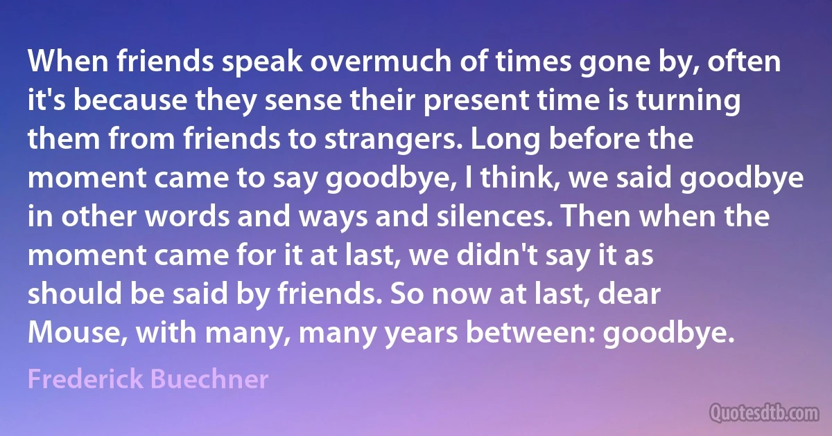 When friends speak overmuch of times gone by, often it's because they sense their present time is turning them from friends to strangers. Long before the moment came to say goodbye, I think, we said goodbye in other words and ways and silences. Then when the moment came for it at last, we didn't say it as should be said by friends. So now at last, dear Mouse, with many, many years between: goodbye. (Frederick Buechner)