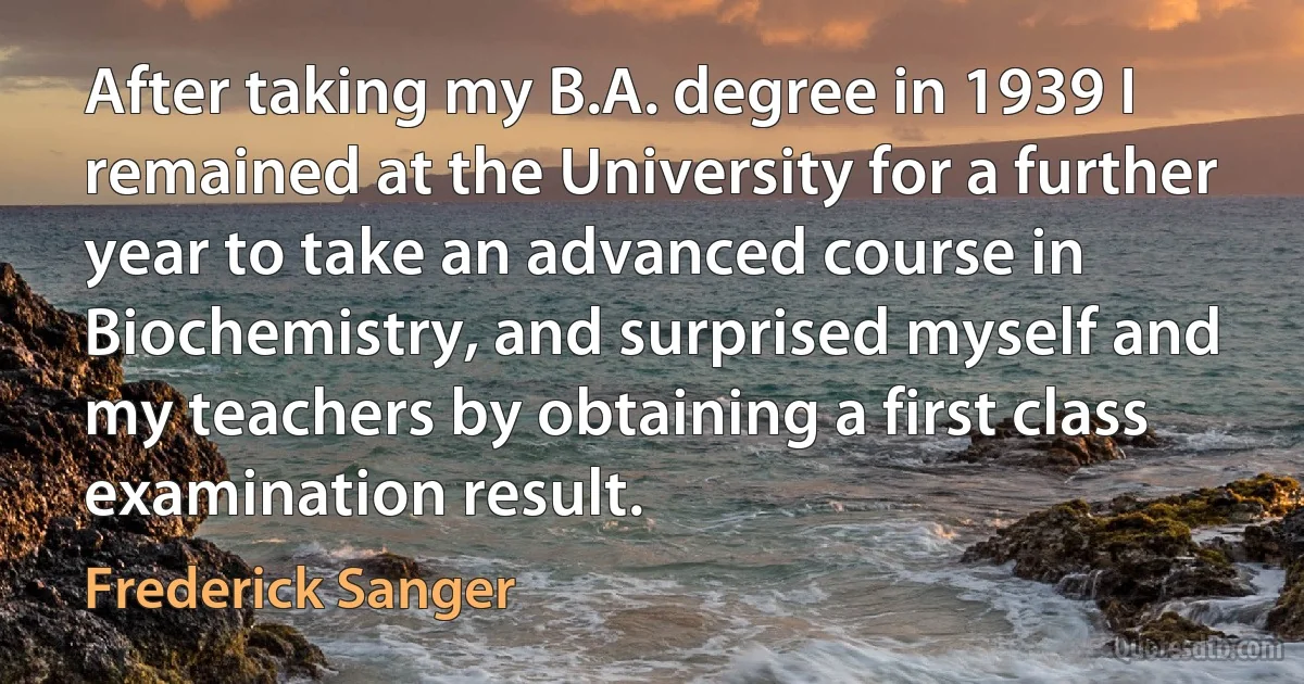 After taking my B.A. degree in 1939 I remained at the University for a further year to take an advanced course in Biochemistry, and surprised myself and my teachers by obtaining a first class examination result. (Frederick Sanger)