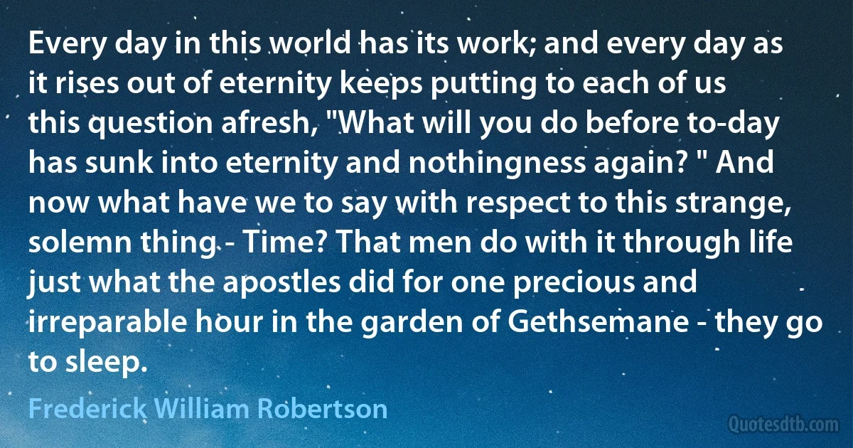 Every day in this world has its work; and every day as it rises out of eternity keeps putting to each of us this question afresh, "What will you do before to-day has sunk into eternity and nothingness again? " And now what have we to say with respect to this strange, solemn thing - Time? That men do with it through life just what the apostles did for one precious and irreparable hour in the garden of Gethsemane - they go to sleep. (Frederick William Robertson)
