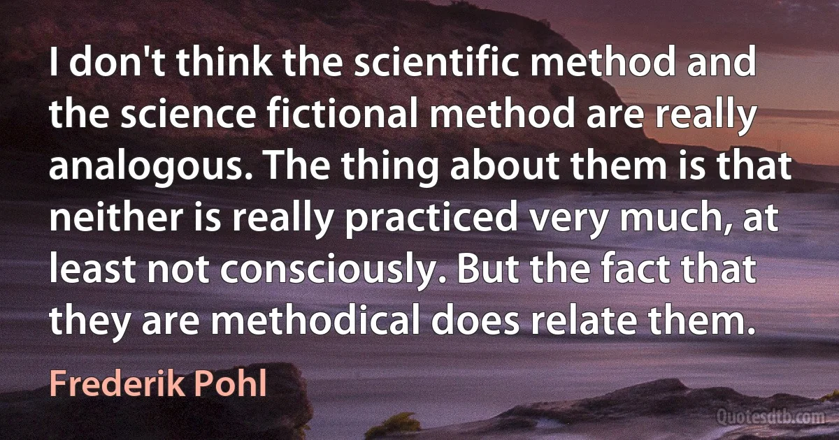 I don't think the scientific method and the science fictional method are really analogous. The thing about them is that neither is really practiced very much, at least not consciously. But the fact that they are methodical does relate them. (Frederik Pohl)