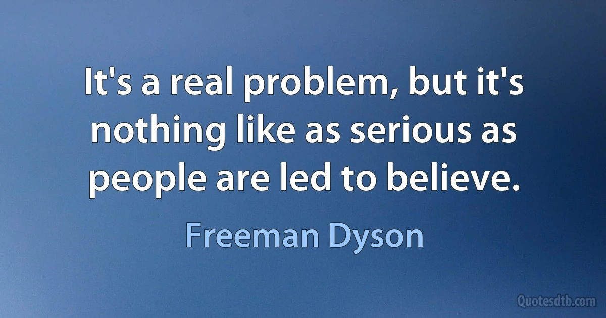 It's a real problem, but it's nothing like as serious as people are led to believe. (Freeman Dyson)