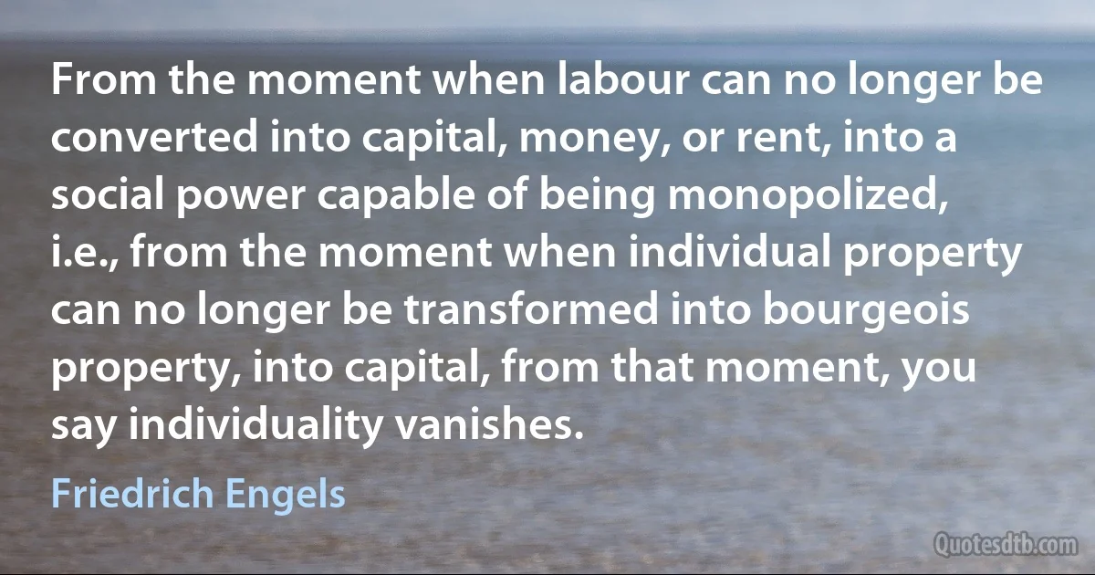 From the moment when labour can no longer be converted into capital, money, or rent, into a social power capable of being monopolized, i.e., from the moment when individual property can no longer be transformed into bourgeois property, into capital, from that moment, you say individuality vanishes. (Friedrich Engels)