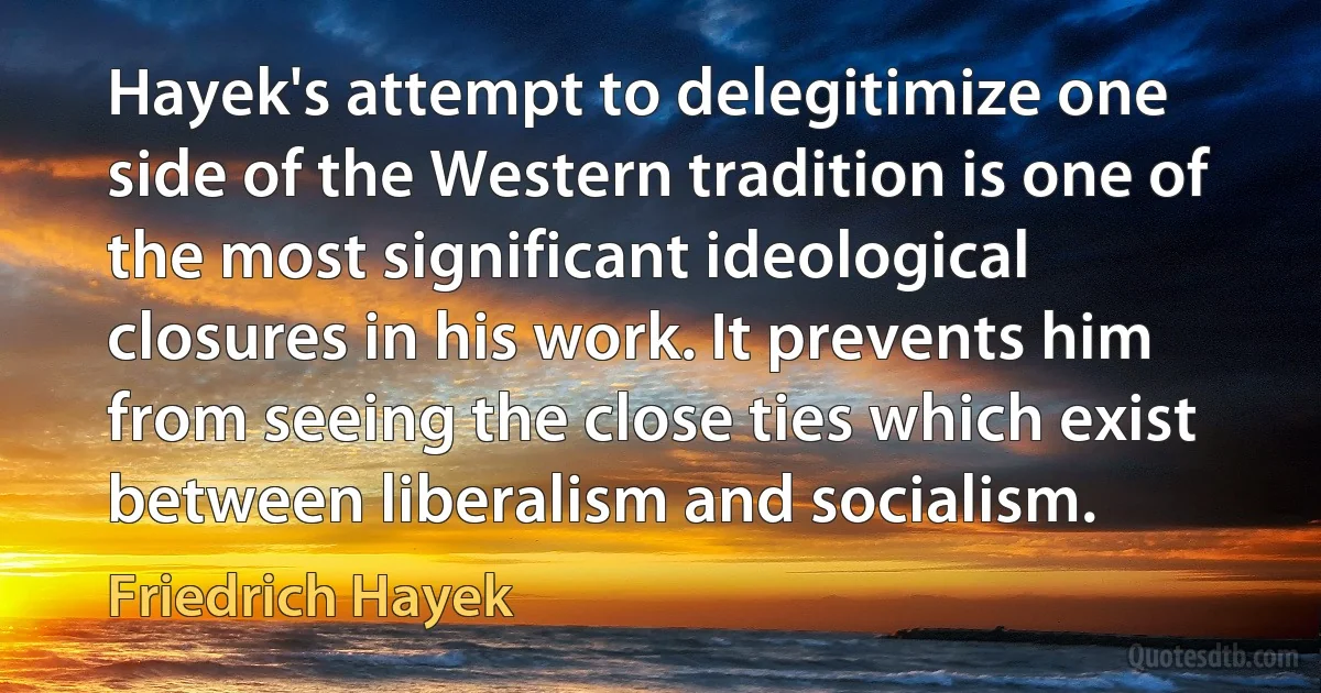 Hayek's attempt to delegitimize one side of the Western tradition is one of the most significant ideological closures in his work. It prevents him from seeing the close ties which exist between liberalism and socialism. (Friedrich Hayek)