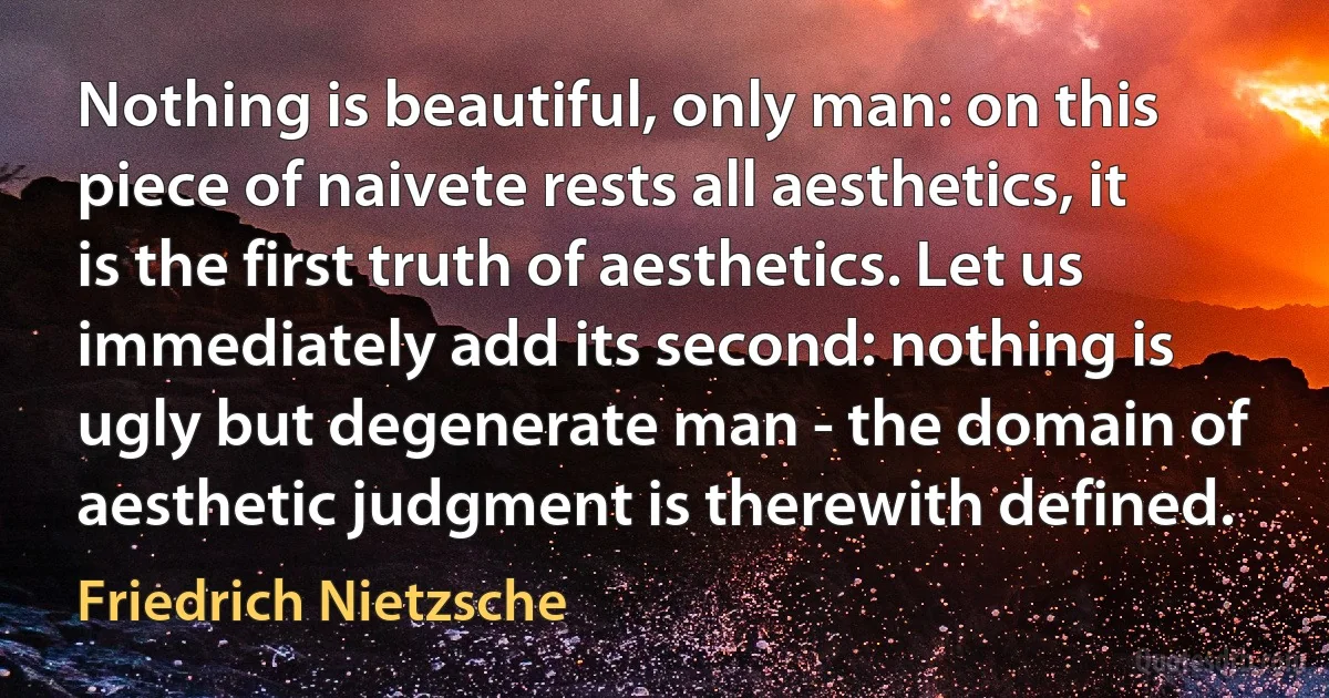 Nothing is beautiful, only man: on this piece of naivete rests all aesthetics, it is the first truth of aesthetics. Let us immediately add its second: nothing is ugly but degenerate man - the domain of aesthetic judgment is therewith defined. (Friedrich Nietzsche)