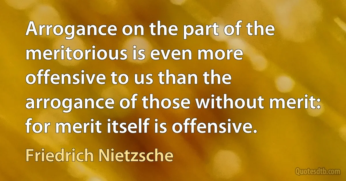 Arrogance on the part of the meritorious is even more offensive to us than the arrogance of those without merit: for merit itself is offensive. (Friedrich Nietzsche)