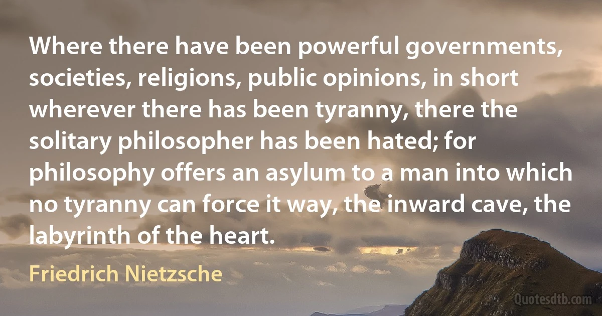 Where there have been powerful governments, societies, religions, public opinions, in short wherever there has been tyranny, there the solitary philosopher has been hated; for philosophy offers an asylum to a man into which no tyranny can force it way, the inward cave, the labyrinth of the heart. (Friedrich Nietzsche)