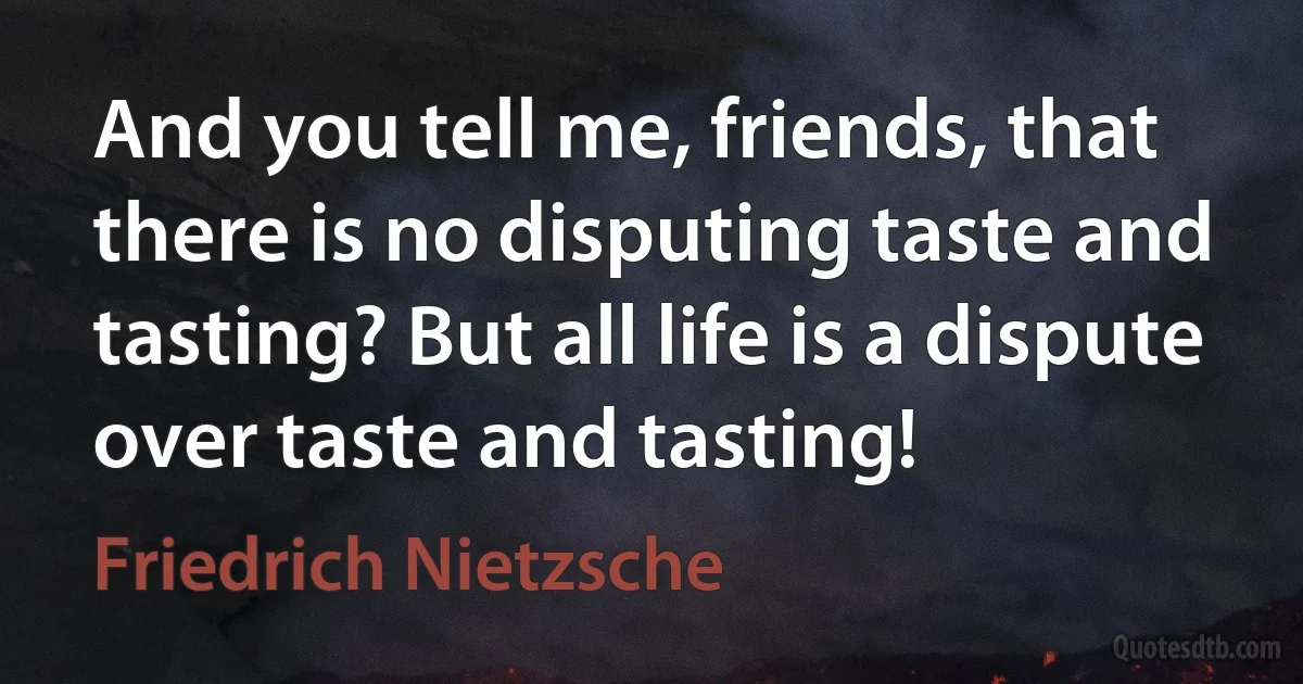 And you tell me, friends, that there is no disputing taste and tasting? But all life is a dispute over taste and tasting! (Friedrich Nietzsche)