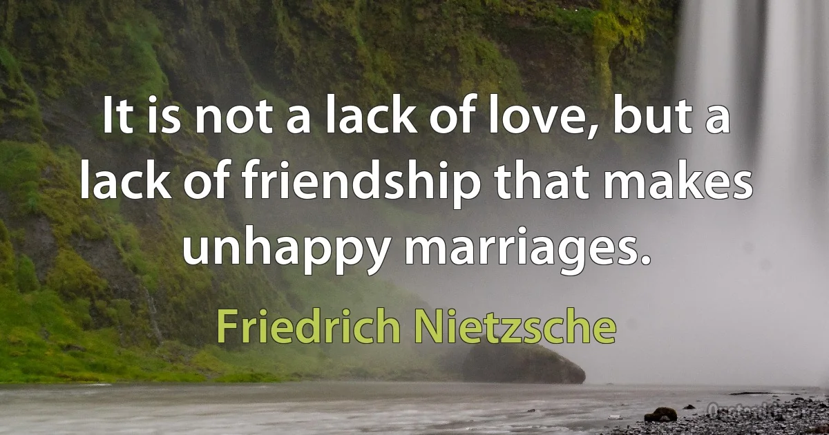 It is not a lack of love, but a lack of friendship that makes unhappy marriages. (Friedrich Nietzsche)