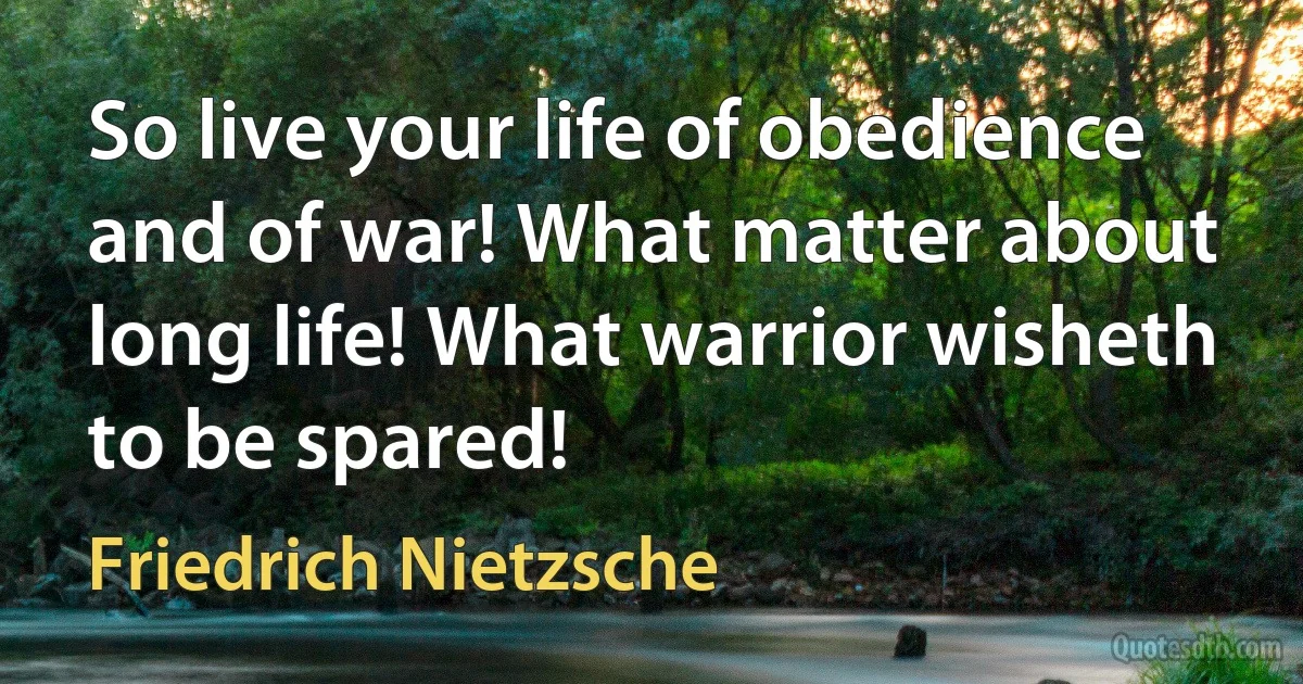 So live your life of obedience and of war! What matter about long life! What warrior wisheth to be spared! (Friedrich Nietzsche)