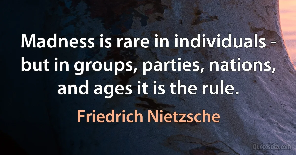 Madness is rare in individuals - but in groups, parties, nations, and ages it is the rule. (Friedrich Nietzsche)