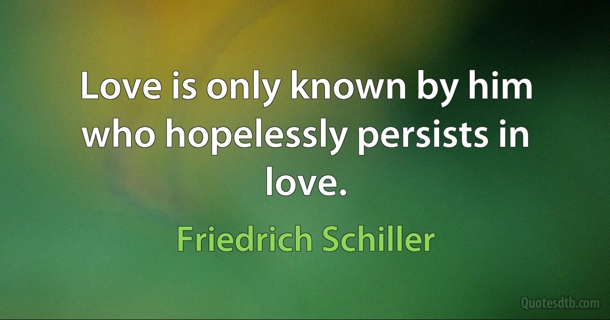 Love is only known by him who hopelessly persists in love. (Friedrich Schiller)