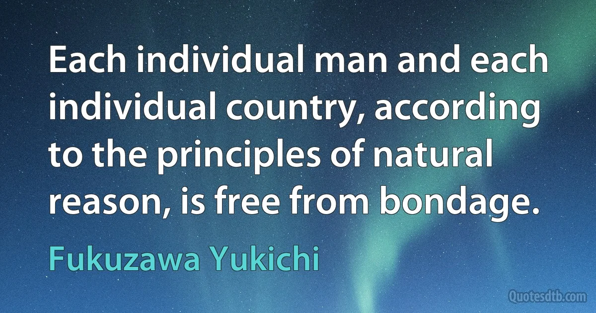 Each individual man and each individual country, according to the principles of natural reason, is free from bondage. (Fukuzawa Yukichi)