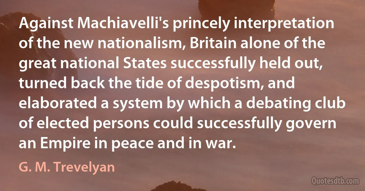 Against Machiavelli's princely interpretation of the new nationalism, Britain alone of the great national States successfully held out, turned back the tide of despotism, and elaborated a system by which a debating club of elected persons could successfully govern an Empire in peace and in war. (G. M. Trevelyan)