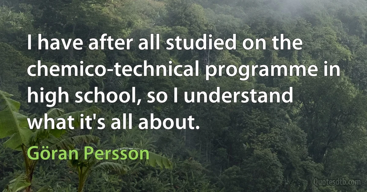 I have after all studied on the chemico-technical programme in high school, so I understand what it's all about. (Göran Persson)