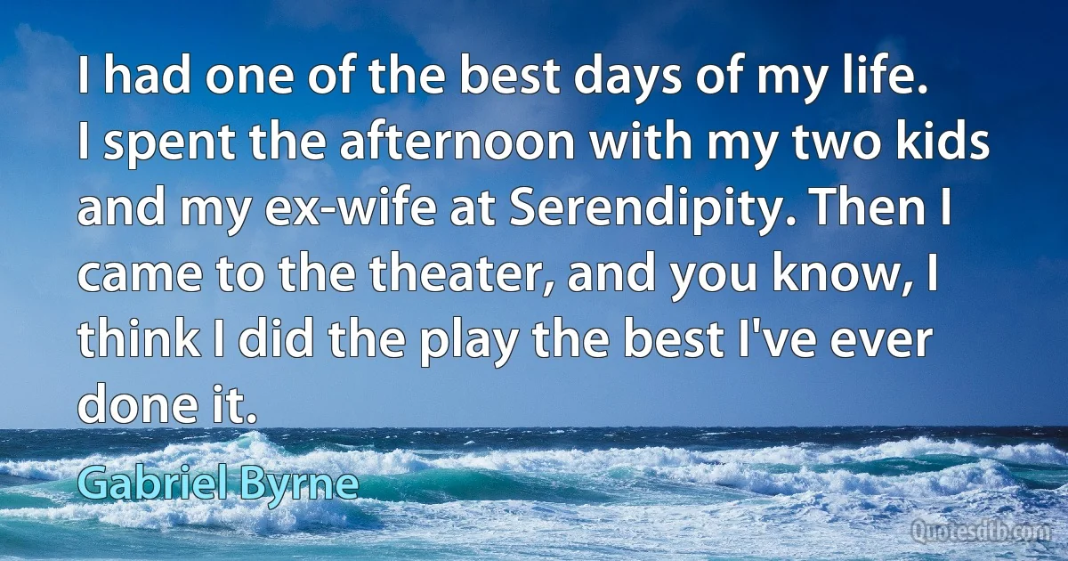 I had one of the best days of my life. I spent the afternoon with my two kids and my ex-wife at Serendipity. Then I came to the theater, and you know, I think I did the play the best I've ever done it. (Gabriel Byrne)