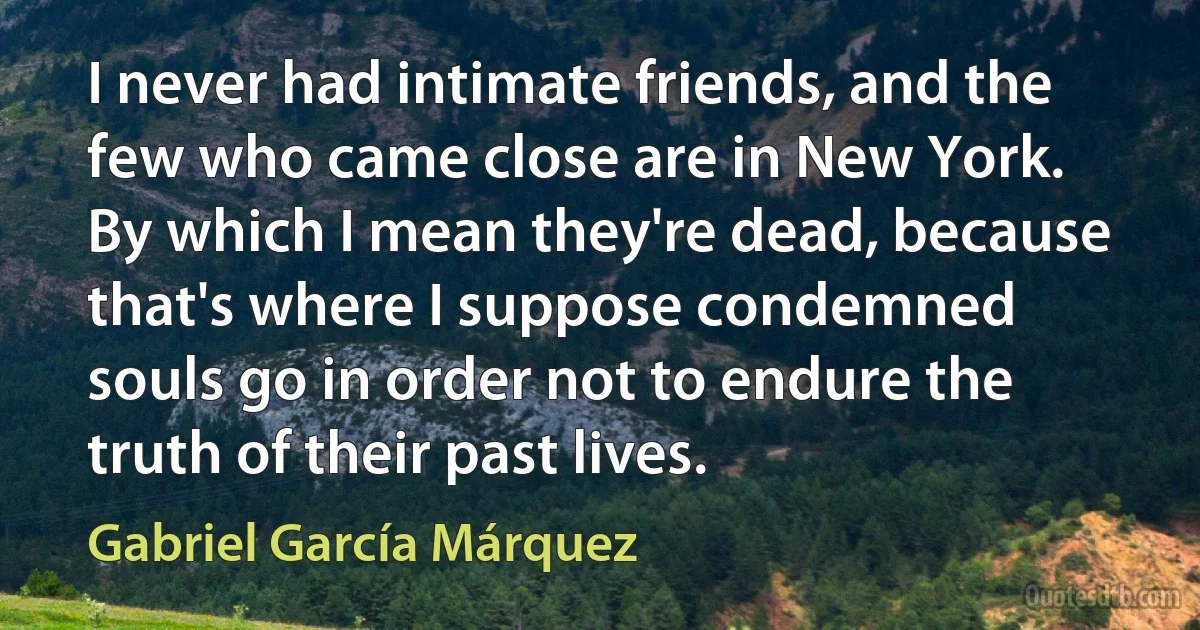 I never had intimate friends, and the few who came close are in New York. By which I mean they're dead, because that's where I suppose condemned souls go in order not to endure the truth of their past lives. (Gabriel García Márquez)