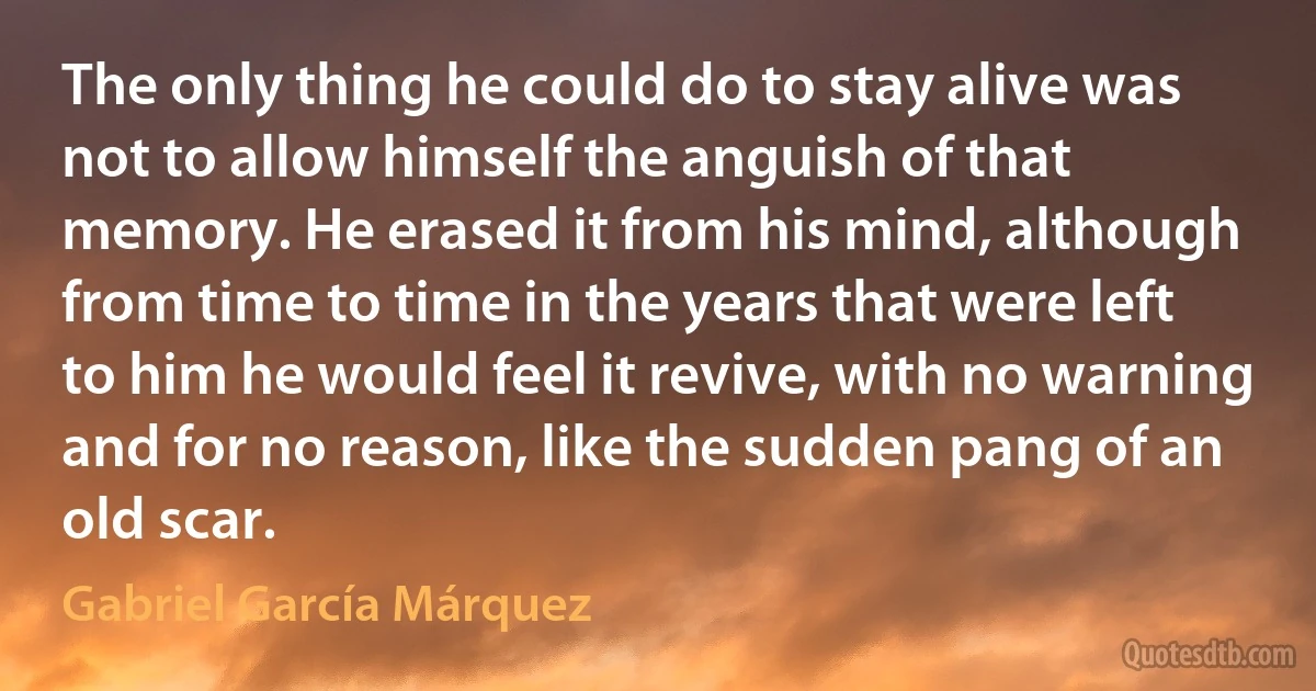 The only thing he could do to stay alive was not to allow himself the anguish of that memory. He erased it from his mind, although from time to time in the years that were left to him he would feel it revive, with no warning and for no reason, like the sudden pang of an old scar. (Gabriel García Márquez)