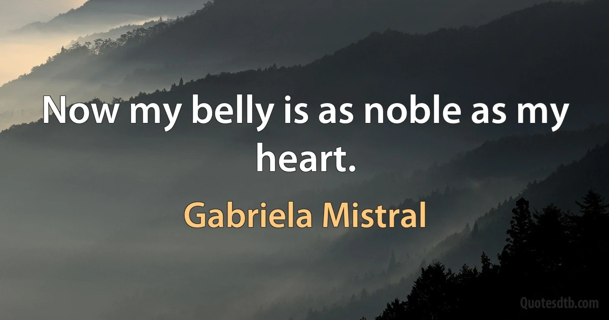 Now my belly is as noble as my heart. (Gabriela Mistral)