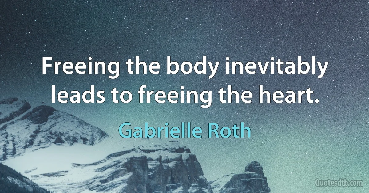 Freeing the body inevitably leads to freeing the heart. (Gabrielle Roth)