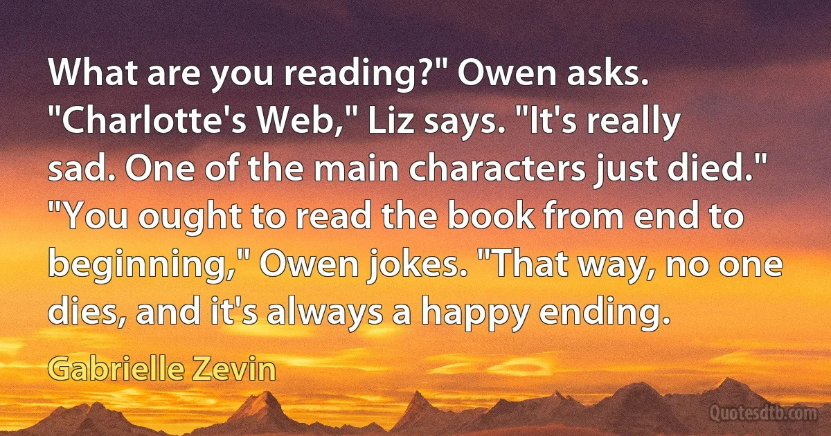 What are you reading?" Owen asks. "Charlotte's Web," Liz says. "It's really sad. One of the main characters just died." "You ought to read the book from end to beginning," Owen jokes. "That way, no one dies, and it's always a happy ending. (Gabrielle Zevin)