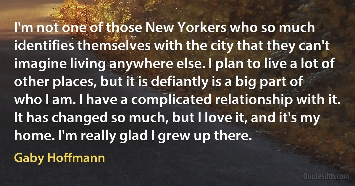 I'm not one of those New Yorkers who so much identifies themselves with the city that they can't imagine living anywhere else. I plan to live a lot of other places, but it is defiantly is a big part of who I am. I have a complicated relationship with it. It has changed so much, but I love it, and it's my home. I'm really glad I grew up there. (Gaby Hoffmann)