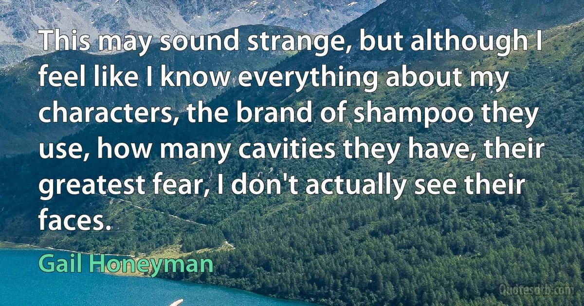 This may sound strange, but although I feel like I know everything about my characters, the brand of shampoo they use, how many cavities they have, their greatest fear, I don't actually see their faces. (Gail Honeyman)