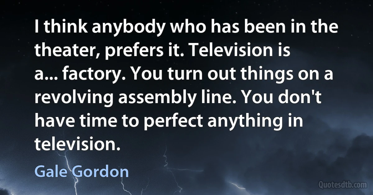 I think anybody who has been in the theater, prefers it. Television is a... factory. You turn out things on a revolving assembly line. You don't have time to perfect anything in television. (Gale Gordon)