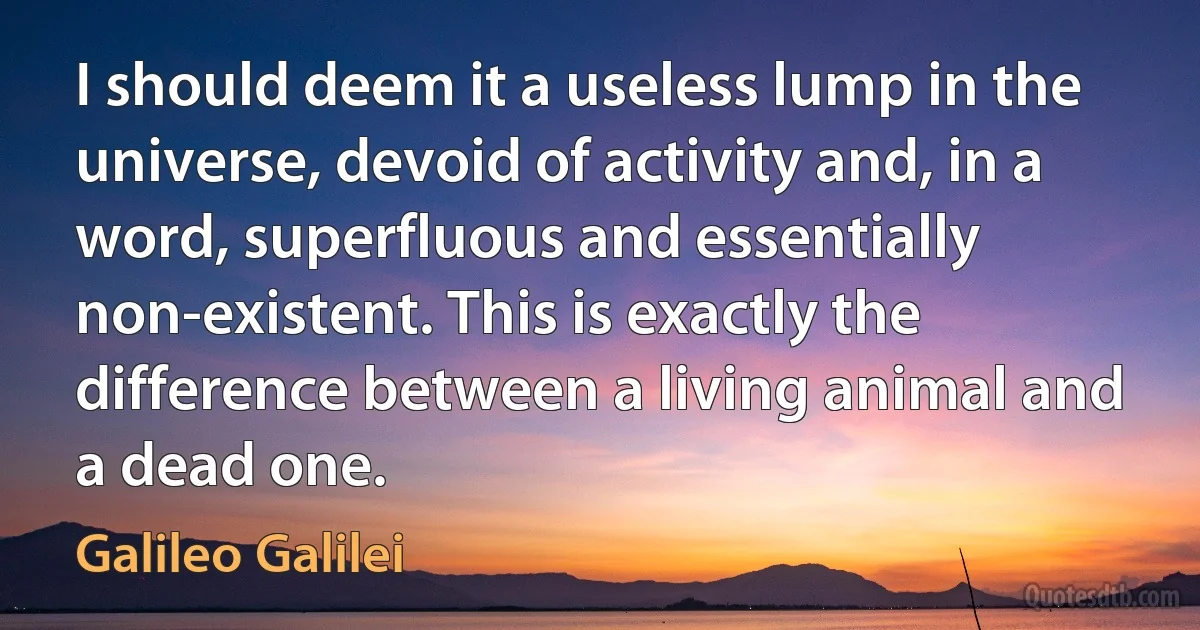 I should deem it a useless lump in the universe, devoid of activity and, in a word, superfluous and essentially non-existent. This is exactly the difference between a living animal and a dead one. (Galileo Galilei)