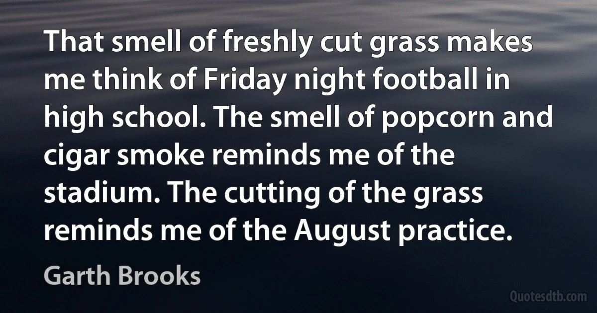 That smell of freshly cut grass makes me think of Friday night football in high school. The smell of popcorn and cigar smoke reminds me of the stadium. The cutting of the grass reminds me of the August practice. (Garth Brooks)