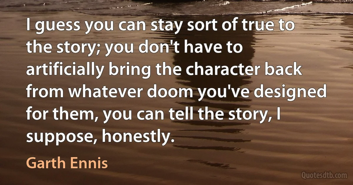 I guess you can stay sort of true to the story; you don't have to artificially bring the character back from whatever doom you've designed for them, you can tell the story, I suppose, honestly. (Garth Ennis)