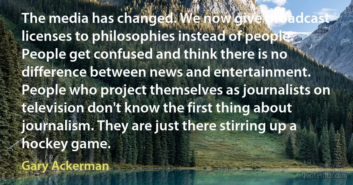 The media has changed. We now give broadcast licenses to philosophies instead of people. People get confused and think there is no difference between news and entertainment. People who project themselves as journalists on television don't know the first thing about journalism. They are just there stirring up a hockey game. (Gary Ackerman)