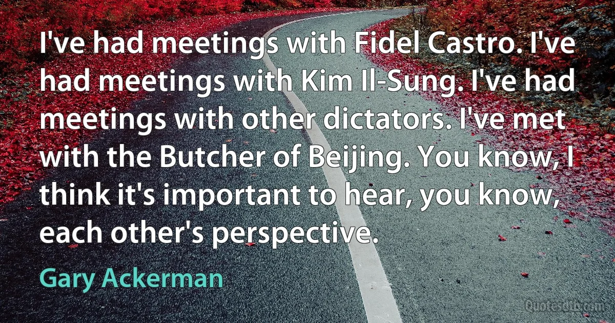 I've had meetings with Fidel Castro. I've had meetings with Kim Il-Sung. I've had meetings with other dictators. I've met with the Butcher of Beijing. You know, I think it's important to hear, you know, each other's perspective. (Gary Ackerman)