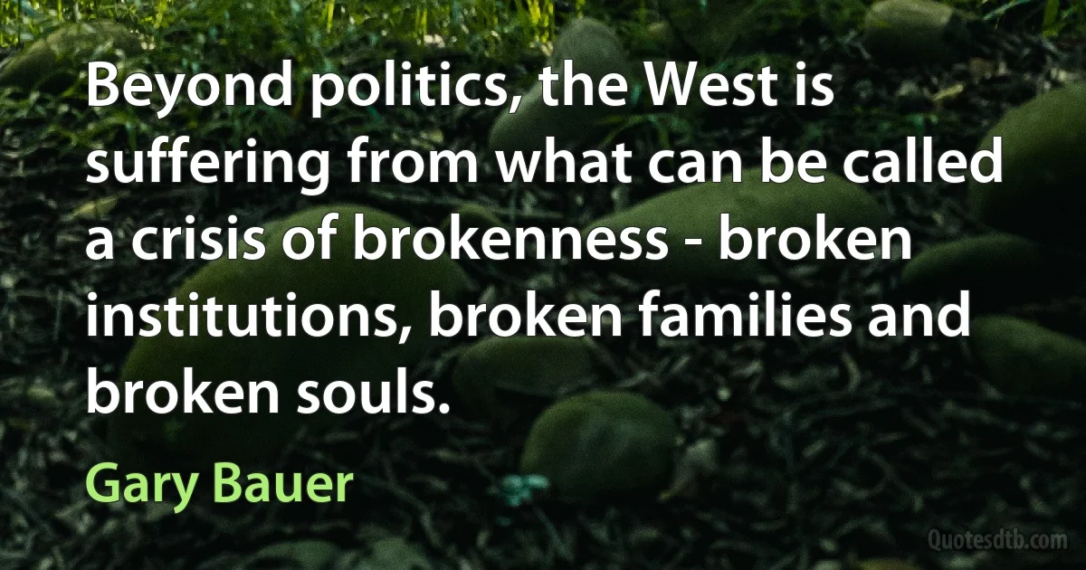 Beyond politics, the West is suffering from what can be called a crisis of brokenness - broken institutions, broken families and broken souls. (Gary Bauer)