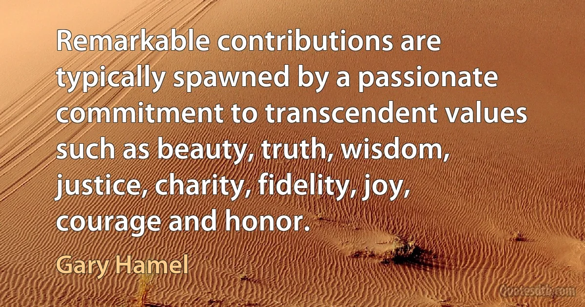 Remarkable contributions are typically spawned by a passionate commitment to transcendent values such as beauty, truth, wisdom, justice, charity, fidelity, joy, courage and honor. (Gary Hamel)